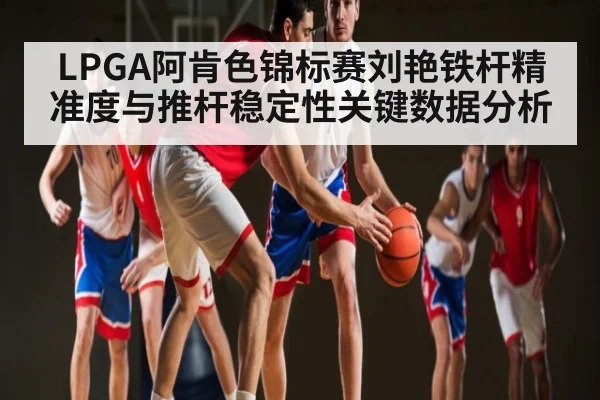 LPGA阿肯色锦标赛刘艳铁杆精准度与推杆稳定性关键数据分析 | www.hth.com