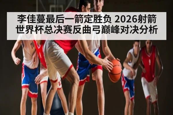李佳蔓最后一箭定胜负 2026射箭世界杯总决赛反曲弓巅峰对决分析